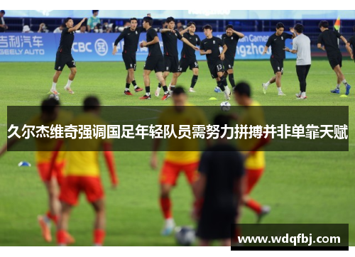 久尔杰维奇强调国足年轻队员需努力拼搏并非单靠天赋